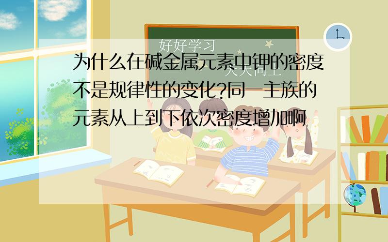 为什么在碱金属元素中钾的密度不是规律性的变化?同一主族的元素从上到下依次密度增加啊