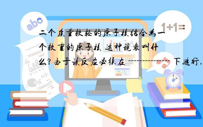 二个质量较轻的原子核结合为一个较重的原子核 这种现象叫什么?由于该反应必须在 --------------- 下进行,所以也叫---------------