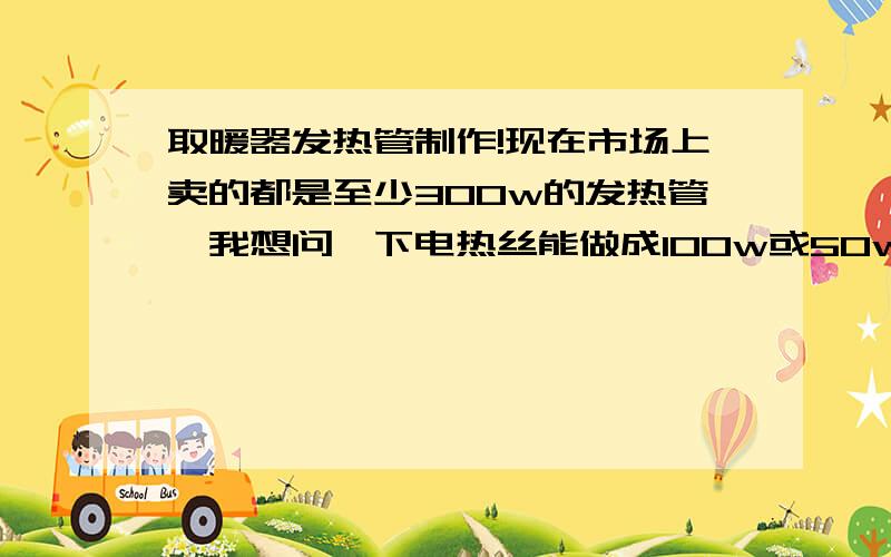 取暖器发热管制作!现在市场上卖的都是至少300w的发热管,我想问一下电热丝能做成100w或50w的吗?用220v电压.直接把买来的电热丝截成好几节可以用吗?或者有没有低压供电表面温度有100多度的