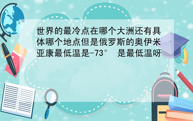 世界的最冷点在哪个大洲还有具体哪个地点但是俄罗斯的奥伊米亚康最低温是-73° 是最低温呀