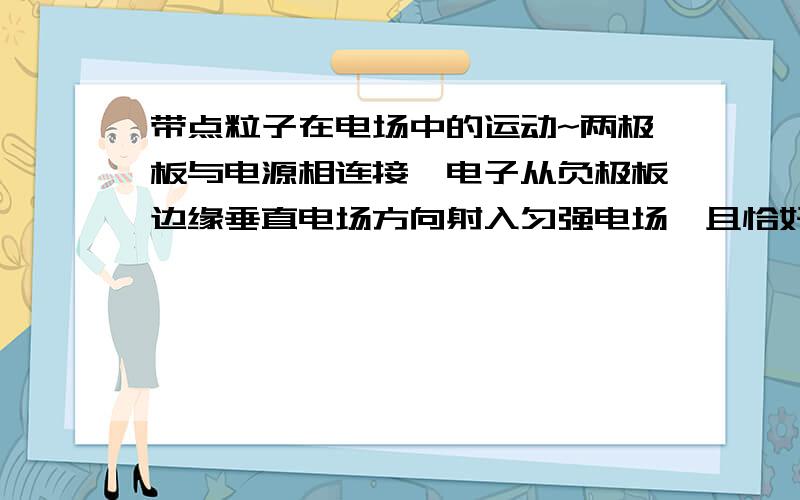 带点粒子在电场中的运动~两极板与电源相连接,电子从负极板边缘垂直电场方向射入匀强电场,且恰好从正极板边缘飞出,现在使电子入射的速度变为原来的2倍,而电子仍然从原位置射入,仍从正