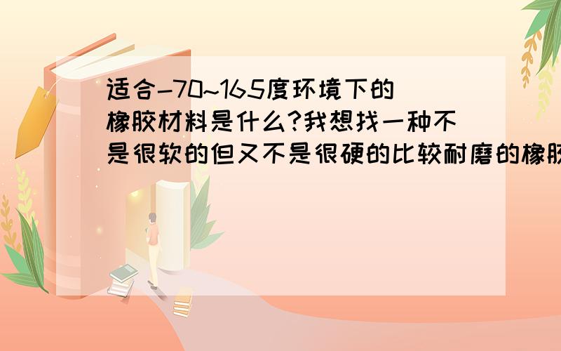 适合-70~165度环境下的橡胶材料是什么?我想找一种不是很软的但又不是很硬的比较耐磨的橡胶材料.硅胶可以吗?它有哪些牌号?