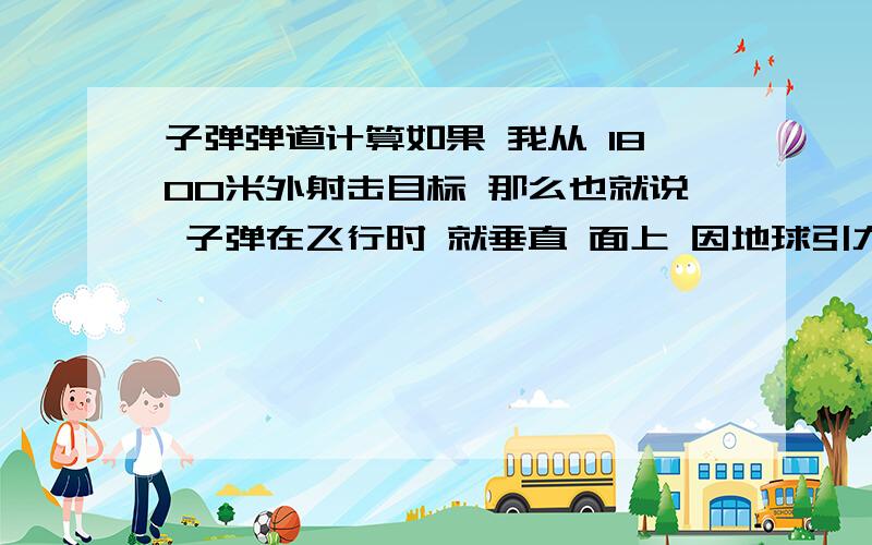 子弹弹道计算如果 我从 1800米外射击目标 那么也就说 子弹在飞行时 就垂直 面上 因地球引力 子弹将下降 近25米 那么我不是要在目标25米上 开始射击 是这样的吗 望高手解答!