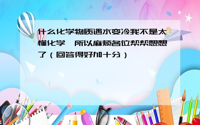 什么化学物质遇水变冷我不是太懂化学,所以麻烦各位帮帮想想了（回答得好加十分）