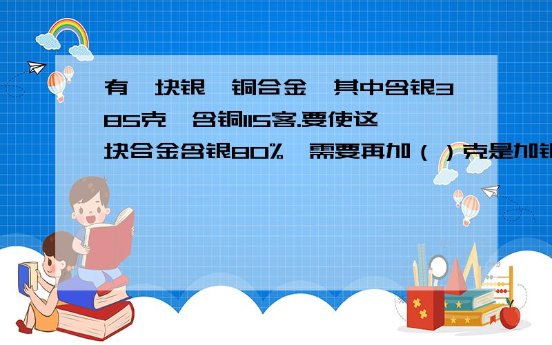 有一块银、铜合金,其中含银385克,含铜115客.要使这块合金含银80%,需要再加（）克是加银。A.10 B.75 C.20 D.45