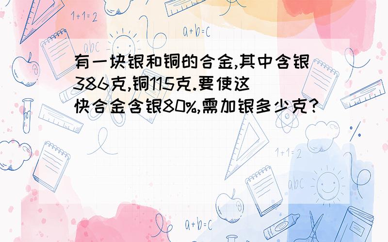 有一块银和铜的合金,其中含银386克,铜115克.要使这快合金含银80%,需加银多少克?