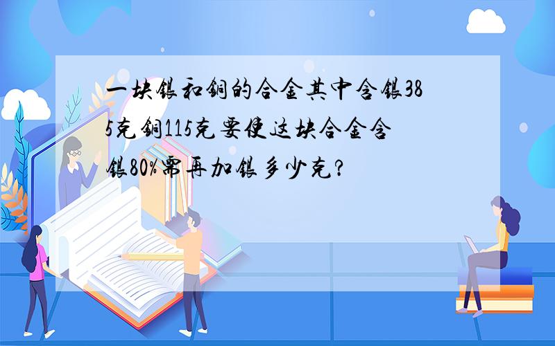 一块银和铜的合金其中含银385克铜115克要使这块合金含银80%需再加银多少克?