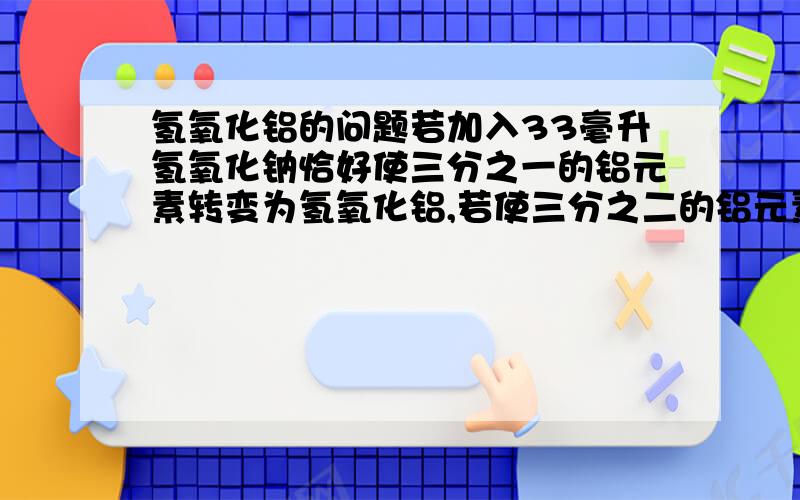 氢氧化铝的问题若加入33毫升氢氧化钠恰好使三分之一的铝元素转变为氢氧化铝,若使三分之二的铝元素转变为氢氧化铝,需氢氧化钠的体积为多少?