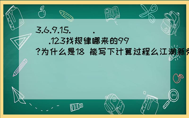 3.6.9.15.( ).( ).123找规律哪来的99?为什么是18 能写下计算过程么江湖新秀你的方法我推算过了啊那为什么要分段呢.5和41又有什么联系呢5637856啊