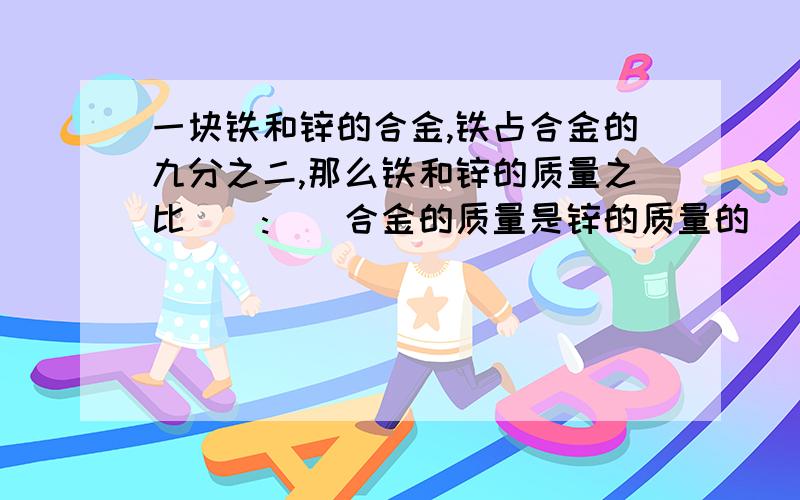 一块铁和锌的合金,铁占合金的九分之二,那么铁和锌的质量之比():()合金的质量是锌的质量的()倍