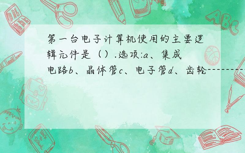 第一台电子计算机使用的主要逻辑元件是（）.选项:a、集成电路b、晶体管c、电子管d、齿轮--------------------------------------------------------------------------------号:2 题型:单选题 本题分数:2内容:通常