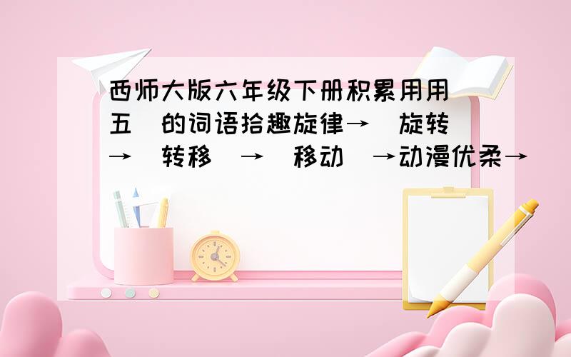 西师大版六年级下册积累用用（五）的词语拾趣旋律→（旋转）→（转移）→（移动）→动漫优柔→ (柔和) → (和睦) → ( ) →近邻纯朴→（纯洁）→（ ）→（ ）→干脆后悔→（ ）→（ ）