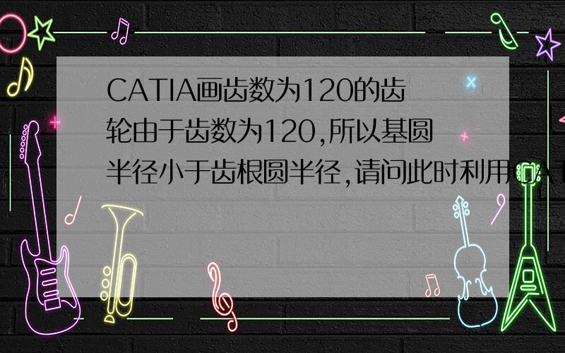 CATIA画齿数为120的齿轮由于齿数为120,所以基圆半径小于齿根圆半径,请问此时利用CATIA花齿轮的方法和基圆半径大于齿根圆半径的画法一样吗?那些参数建模的fog函数也是一样吗?