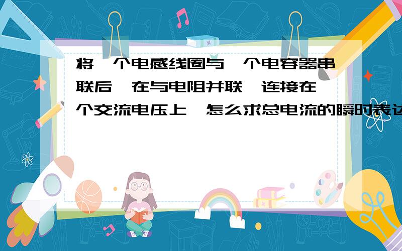 将一个电感线圈与一个电容器串联后,在与电阻并联,连接在一个交流电压上,怎么求总电流的瞬时表达式