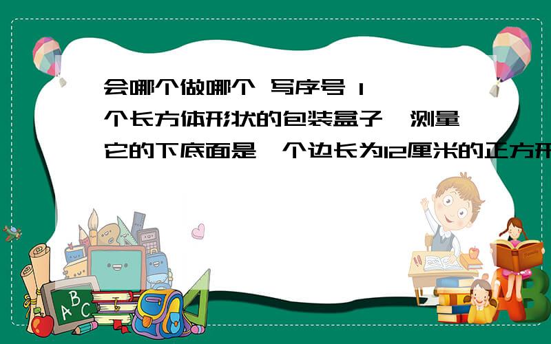 会哪个做哪个 写序号 1、一个长方体形状的包装盒子,测量它的下底面是一个边长为12厘米的正方形,它的侧面（续上）它的侧面积是1296平方厘米,它的体积是多少立方厘米?2、有一个棱长为12厘