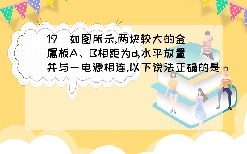 19．如图所示,两块较大的金属板A、B相距为d,水平放置并与一电源相连.以下说法正确的是（ ）A．若S保持闭合,将上板A向上平移—小段位移,G 中有a→b的电流B．若S保持闭合,将下板B向下平移—