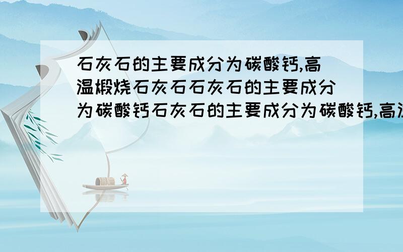 石灰石的主要成分为碳酸钙,高温煅烧石灰石石灰石的主要成分为碳酸钙石灰石的主要成分为碳酸钙,高温煅烧石灰石（杂质不反应）可生成氧化钙和二氧化碳,现有50吨石灰石高温煅烧后称得