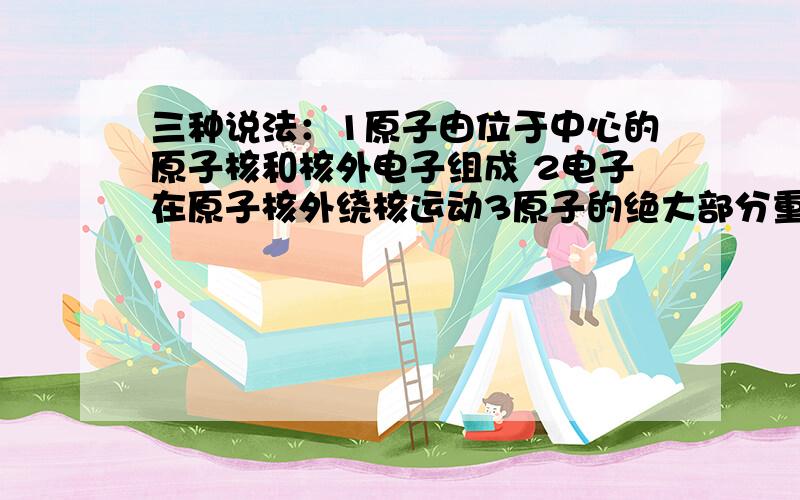 三种说法：1原子由位于中心的原子核和核外电子组成 2电子在原子核外绕核运动3原子的绝大部分重量都集中在原子核上 正确的是a 123b 12c 23d 13