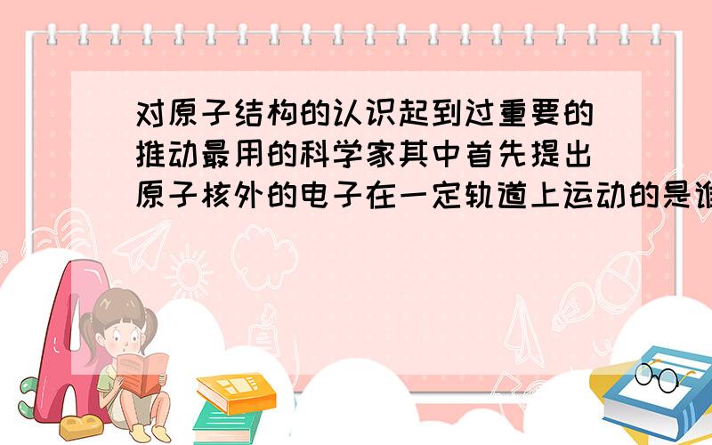 对原子结构的认识起到过重要的推动最用的科学家其中首先提出原子核外的电子在一定轨道上运动的是谁?