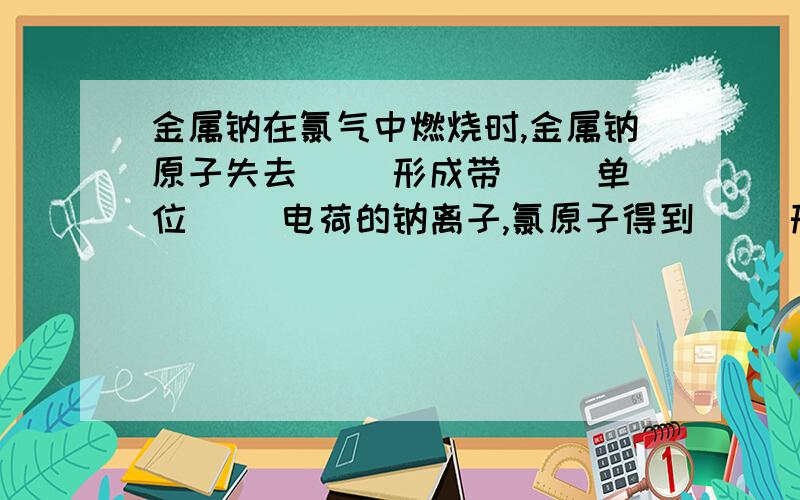 金属钠在氯气中燃烧时,金属钠原子失去（ ）形成带（ ）单位（ ）电荷的钠离子,氯原子得到（ ）形成带（ ）单位( )电荷的氯离子