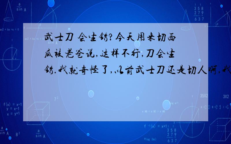 武士刀 会生锈?今天用来切西瓜被老爸说,这样不行,刀会生锈.我就奇怪了,以前武士刀还是切人啊,我切西瓜怎么不行.