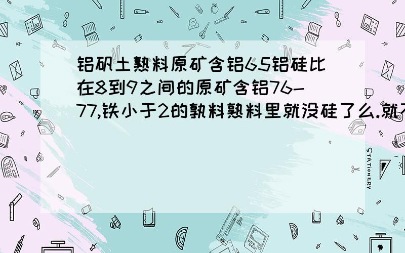 铝矾土熟料原矿含铝65铝硅比在8到9之间的原矿含铝76-77,铁小于2的孰料熟料里就没硅了么.就不用看铝硅比了么