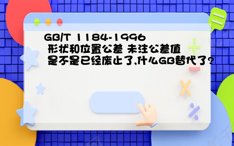 GB/T 1184-1996 形状和位置公差 未注公差值 是不是已经废止了,什么GB替代了?