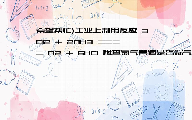 希望帮忙)工业上利用反应 3Cl2 + 2NH3 ==== N2 + 6HCl 检查氯气管道是否漏气工业上利用反应 3Cl2 + 2NH3 ==== N2 + 6HCl 检查氯气管道是否漏气.下列说法错误的是 ( )A.若管道漏气遇氨气就会产生白烟B.该