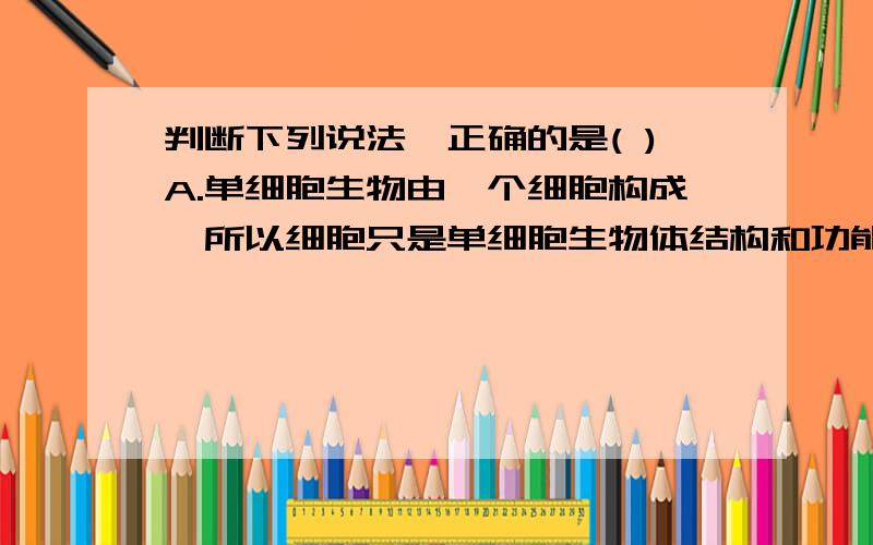 判断下列说法,正确的是( )A.单细胞生物由一个细胞构成,所以细胞只是单细胞生物体结构和功能的基本单位B.我们身体由几亿个细胞构成,但单个细胞不能完成一项生命活动,所以细胞是人体的