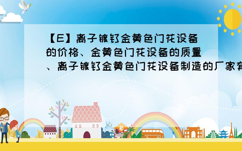 【E】离子镀钛金黄色门花设备的价格、金黄色门花设备的质量、离子镀钛金黄色门花设备制造的厂家有哪些?开门花厂需要的