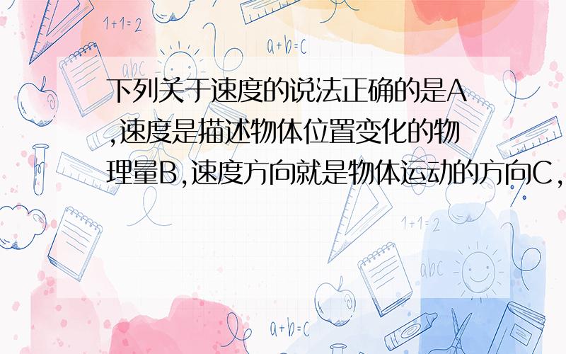 下列关于速度的说法正确的是A,速度是描述物体位置变化的物理量B,速度方向就是物体运动的方向C,位移方向和速度方向一定相同D,匀速直线运动的速度方向是可以改变的