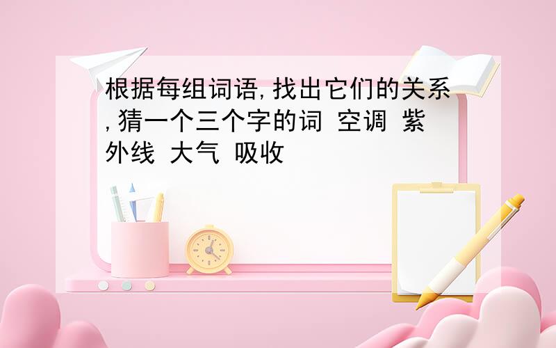 根据每组词语,找出它们的关系,猜一个三个字的词 空调 紫外线 大气 吸收