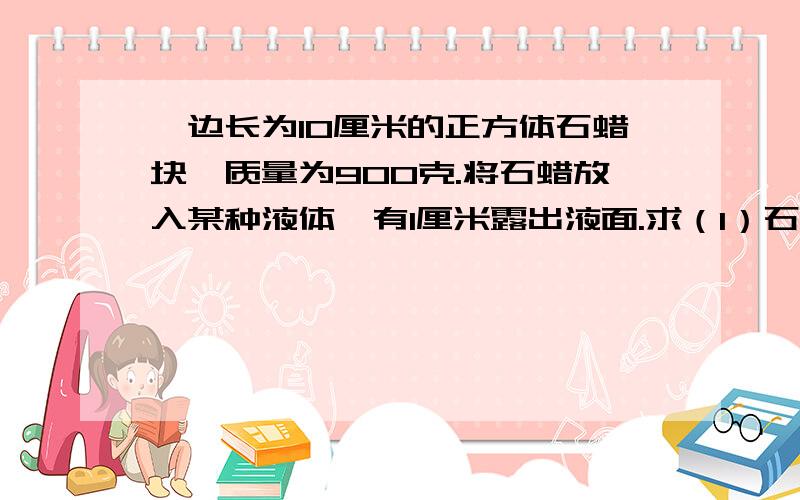 一边长为10厘米的正方体石蜡块,质量为900克.将石蜡放入某种液体,有1厘米露出液面.求（1）石蜡块的密度；（2）这种液体的密度