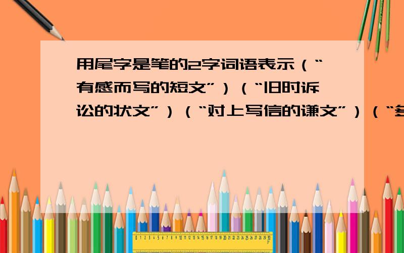 用尾字是笔的2字词语表示（“有感而写的短文”）（“旧时诉讼的状文”）（“对上写信的谦文”）（“多余无用的文字”）（“轻松自如的文字”）（“精雕细刻的文字”）