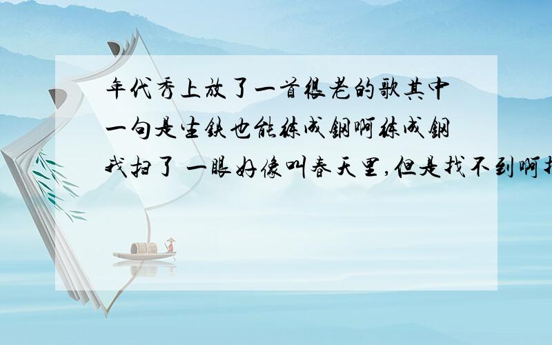 年代秀上放了一首很老的歌其中一句是生铁也能练成钢啊练成钢我扫了 一眼好像叫春天里,但是找不到啊找不到.求神人帮助~~~~~~~我爱你