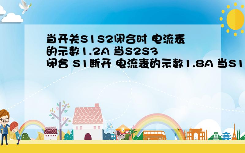 当开关S1S2闭合时 电流表的示数1.2A 当S2S3 闭合 S1断开 电流表的示数1.8A 当S1 闭合 S2S3断开时 电流表?