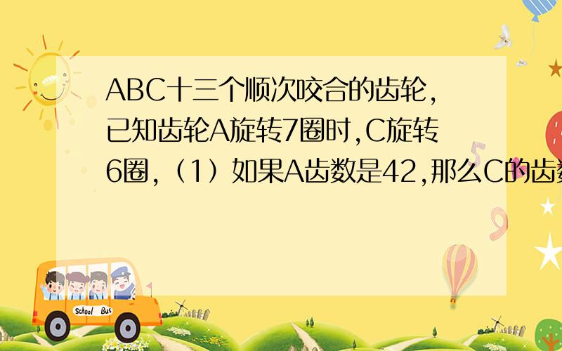 ABC十三个顺次咬合的齿轮,已知齿轮A旋转7圈时,C旋转6圈,（1）如果A齿数是42,那么C的齿数是多少?套详细点的过程!急啊!