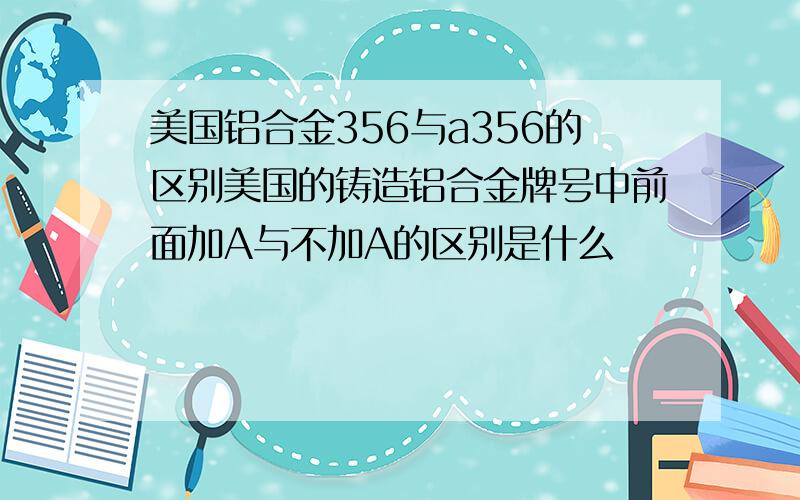 美国铝合金356与a356的区别美国的铸造铝合金牌号中前面加A与不加A的区别是什么