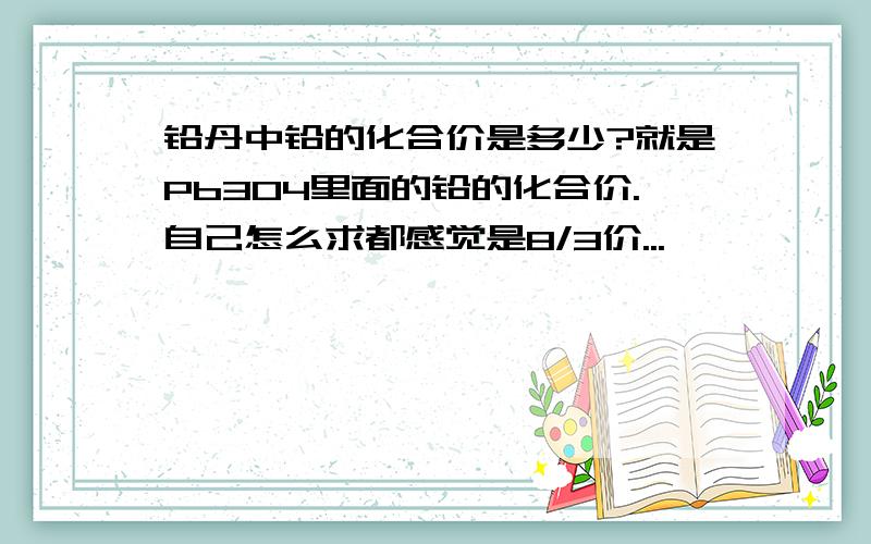 铅丹中铅的化合价是多少?就是Pb3O4里面的铅的化合价.自己怎么求都感觉是8/3价...