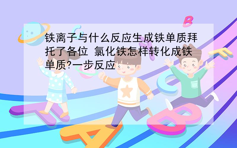 铁离子与什么反应生成铁单质拜托了各位 氯化铁怎样转化成铁单质?一步反应