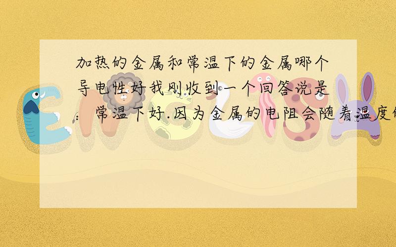 加热的金属和常温下的金属哪个导电性好我刚收到一个回答说是：常温下好.因为金属的电阻会随着温度的升高而增大.温度高,电阻大,导电能力就差.但我在百度百科上找关于自由电子的词条,