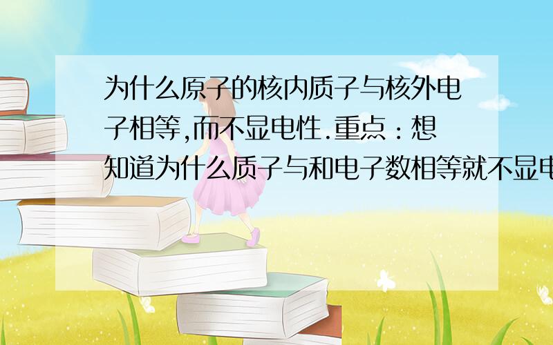 为什么原子的核内质子与核外电子相等,而不显电性.重点：想知道为什么质子与和电子数相等就不显电性.