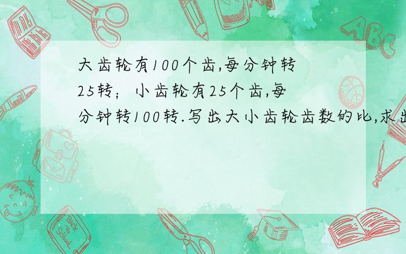 大齿轮有100个齿,每分钟转25转；小齿轮有25个齿,每分钟转100转.写出大小齿轮齿数的比,求出比值写出大小齿轮每分转数的比 求出比值