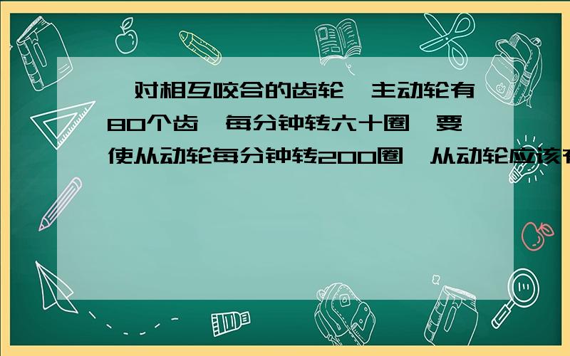 一对相互咬合的齿轮,主动轮有80个齿,每分钟转六十圈,要使从动轮每分钟转200圈,从动轮应该有多少个齿