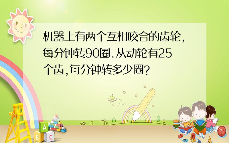 机器上有两个互相咬合的齿轮,每分钟转90圈.从动轮有25个齿,每分钟转多少圈?