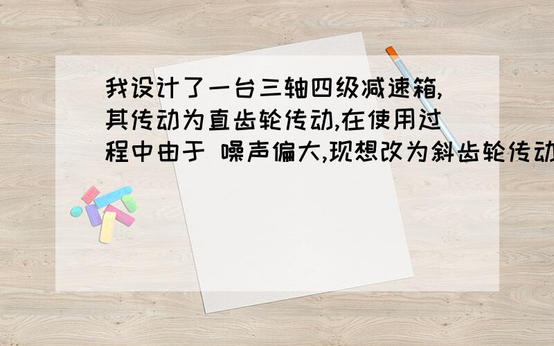 我设计了一台三轴四级减速箱,其传动为直齿轮传动,在使用过程中由于 噪声偏大,现想改为斜齿轮传动请问：如何在原来的基础上改动?螺旋角选多少合适?