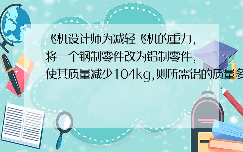 飞机设计师为减轻飞机的重力,将一个钢制零件改为铝制零件,使其质量减少104kg,则所需铝的质量多少克?