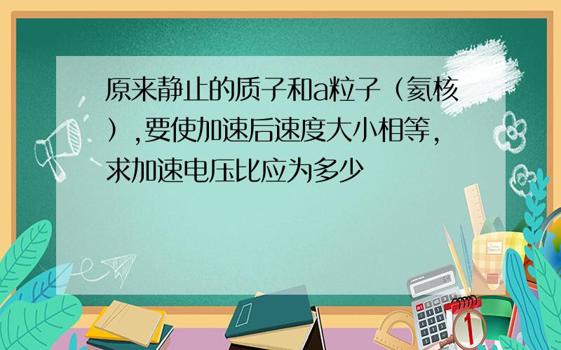 原来静止的质子和a粒子（氦核）,要使加速后速度大小相等,求加速电压比应为多少