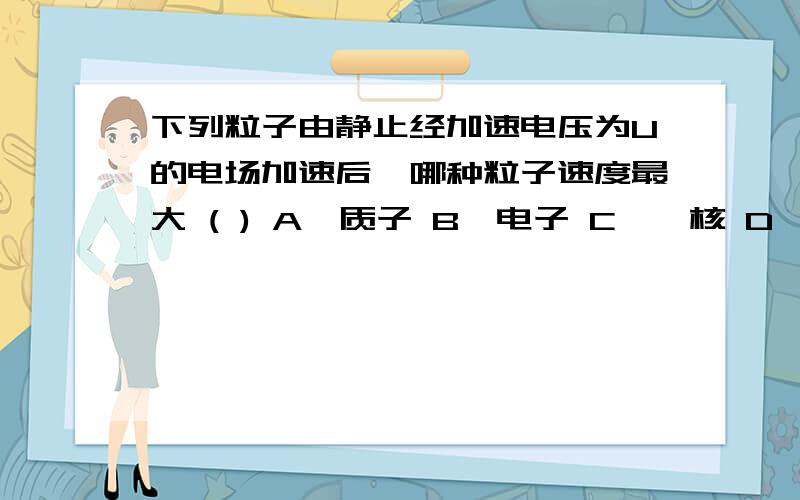 下列粒子由静止经加速电压为U的电场加速后,哪种粒子速度最大 ( ) A、质子 B、电子 C、氘核 D、氦核根据V=根号下（2Uq/m) 为什么电子的核质比q/m最大?