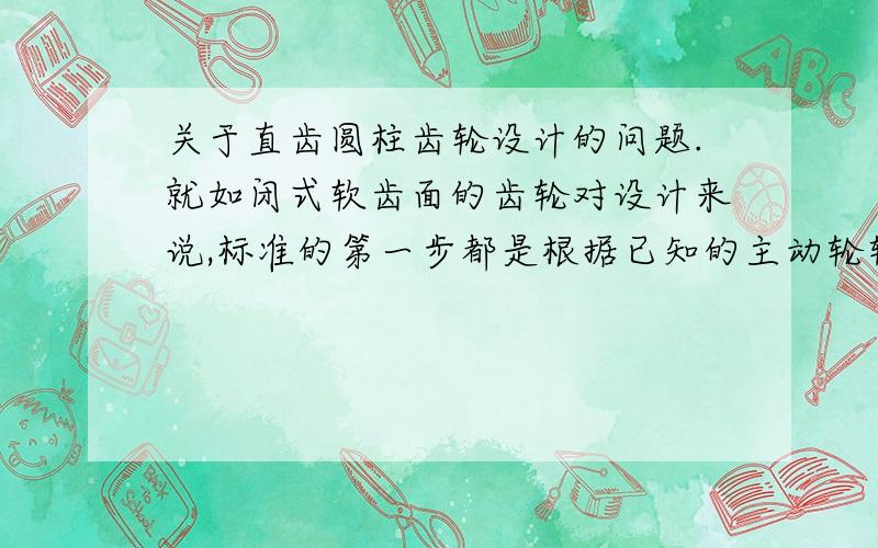 关于直齿圆柱齿轮设计的问题.就如闭式软齿面的齿轮对设计来说,标准的第一步都是根据已知的主动轮转速、功率、传动比得出大小齿轮的材料、精度、热处理方式,预定小齿轮齿数,然后根据